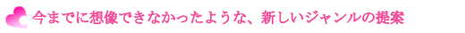 今までに想像できなかったような、新しいジャンルの提案